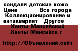 сандали детские кожа › Цена ­ 2 000 - Все города Коллекционирование и антиквариат » Другое   . Ханты-Мансийский,Ханты-Мансийск г.